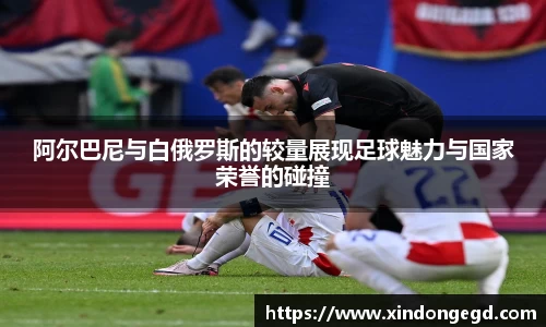 阿尔巴尼与白俄罗斯的较量展现足球魅力与国家荣誉的碰撞
